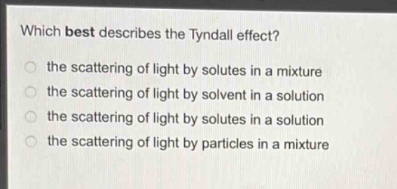 which best describes the tyndall effect?\n the scattering of light by solutes in a mixture\n the scattering of light by solvent in a solution\n the scattering of light by solutes in a solution\n the scattering of light by particles in a mixture