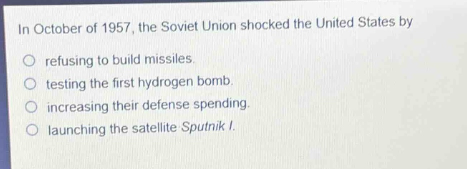 in october of 1957, the soviet union shocked the united states by\nrefusing to build missiles.\ntesting the first hydrogen bomb.\nincreasing their defense spending.\nlaunching the satellite sputnik i.