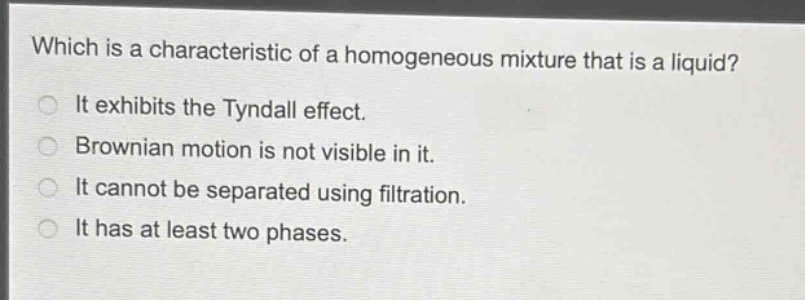 which is a characteristic of a homogeneous mixture that is a liquid?\nit exhibits the tyndall effect.\nbrownian motion is not visible in it.\nit cannot be separated using filtration.\nit has at least two phases.