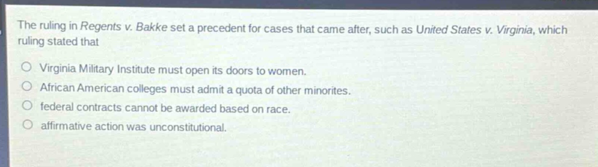 the ruling in regents v. bakke set a precedent for cases that came after, such as united states v. virginia, which ruling stated that\n○ virginia military institute must open its doors to women.\n○ african american colleges must admit a quota of other minorities.\n○ federal contracts cannot be awarded based on race.\n○ affirmative action was unconstitutional.