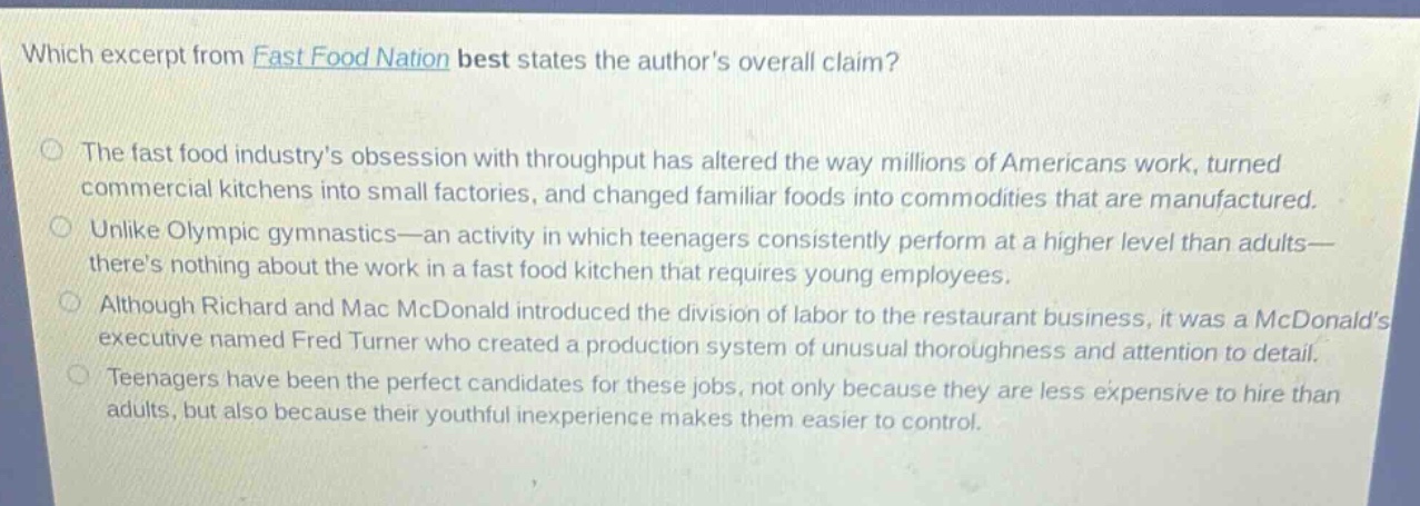 which excerpt from fast food nation best states the authors overall claim?\nthe fast food industrys obsession with throughput has altered the way millions of americans work, turned commercial kitchens into small factories, and changed familiar foods into commodities that are manufactured.\nunlike olympic gymnastics—an activity in which teenagers consistently perform at a higher level than adults—theres nothing about the work in a fast food kitchen that requires young employees.\nalthough richard and mac mcdonald introduced the division of labor to the restaurant business, it was a mcdonalds executive named fred turner who created a production system of unusual thoroughness and attention to detail.\nteenagers have been the perfect candidates for these jobs, not only because they are less expensive to hire than adults, but also because their youthful inexperience makes them easier to control.