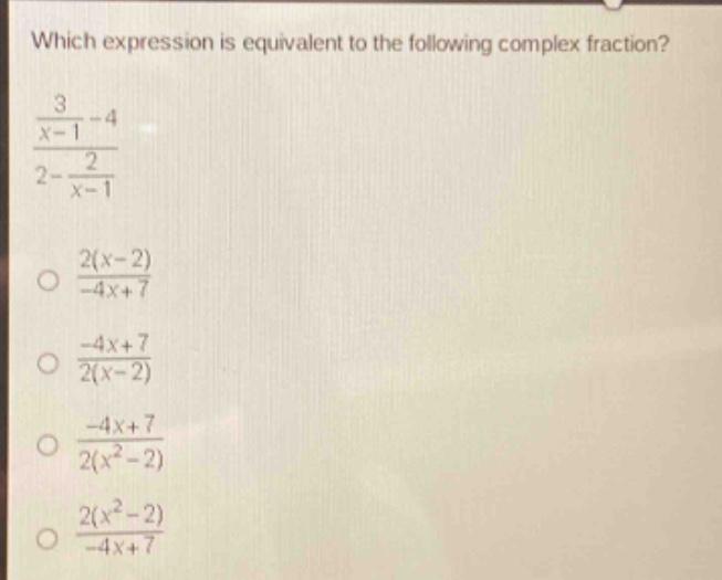 which expression is equivalent to the following complex fraction?\n$\frac{\frac{3}{x - 1}-4}{2-\frac{2}{x - 1}}$\n$\frac{2(x - 2)}{-4x + 7}$\n$\frac{-4x + 7}{2(x - 2)}$\n$\frac{-4x + 7}{2(x^{2}-2)}$\n$\frac{2(x^{2}-2)}{-4x + 7}$