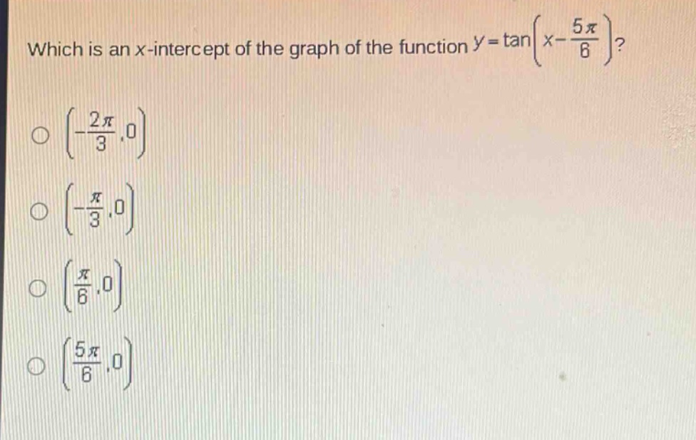 which is an x - intercept of the graph of the function $y = \\tan(x - \\frac{5\\pi}{6})$?\n$\\left(-\\frac{2\\pi}{3},0\\right)$\n$\\left(-\\frac{\\pi}{3},0\\right)$\n$\\left(\\frac{\\pi}{6},0\\right)$\n$\\left(\\frac{5\\pi}{6},0\\right)$