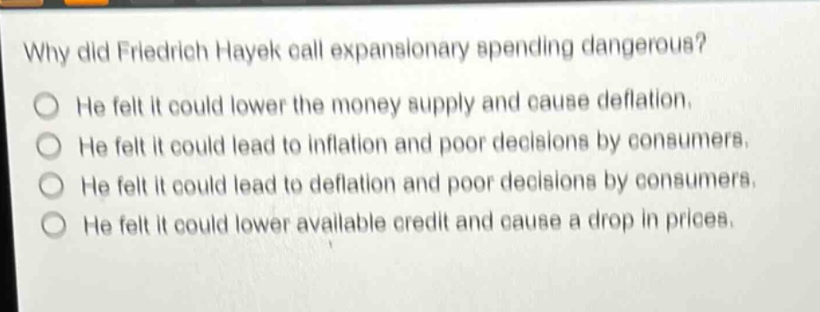 why did friedrich hayek call expansionary spending dangerous?\nhe felt it could lower the money supply and cause deflation.\nhe felt it could lead to inflation and poor decisions by consumers.\nhe felt it could lead to deflation and poor decisions by consumers.\nhe felt it could lower available credit and cause a drop in prices.