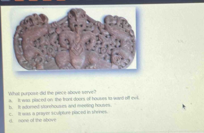 what purpose did the piece above serve?\na. it was placed on the front doors of houses to ward off evil.\nb. it adorned storehouses and meeting houses.\nc. it was a prayer sculpture placed in shrines.\nd. none of the above