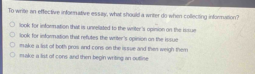 to write an effective informative essay, what should a writer do when collecting information?\nlook for information that is unrelated to the writers opinion on the issue\nlook for information that refutes the writers opinion on the issue\nmake a list of both pros and cons on the issue and then weigh them\nmake a list of cons and then begin writing an outline