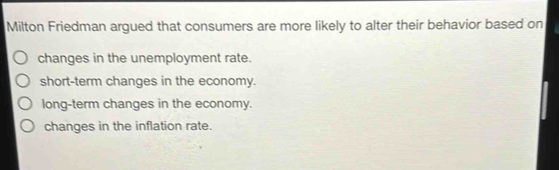 milton friedman argued that consumers are more likely to alter their behavior based on\n○ changes in the unemployment rate.\n○ short - term changes in the economy.\n○ long - term changes in the economy.\n○ changes in the inflation rate.