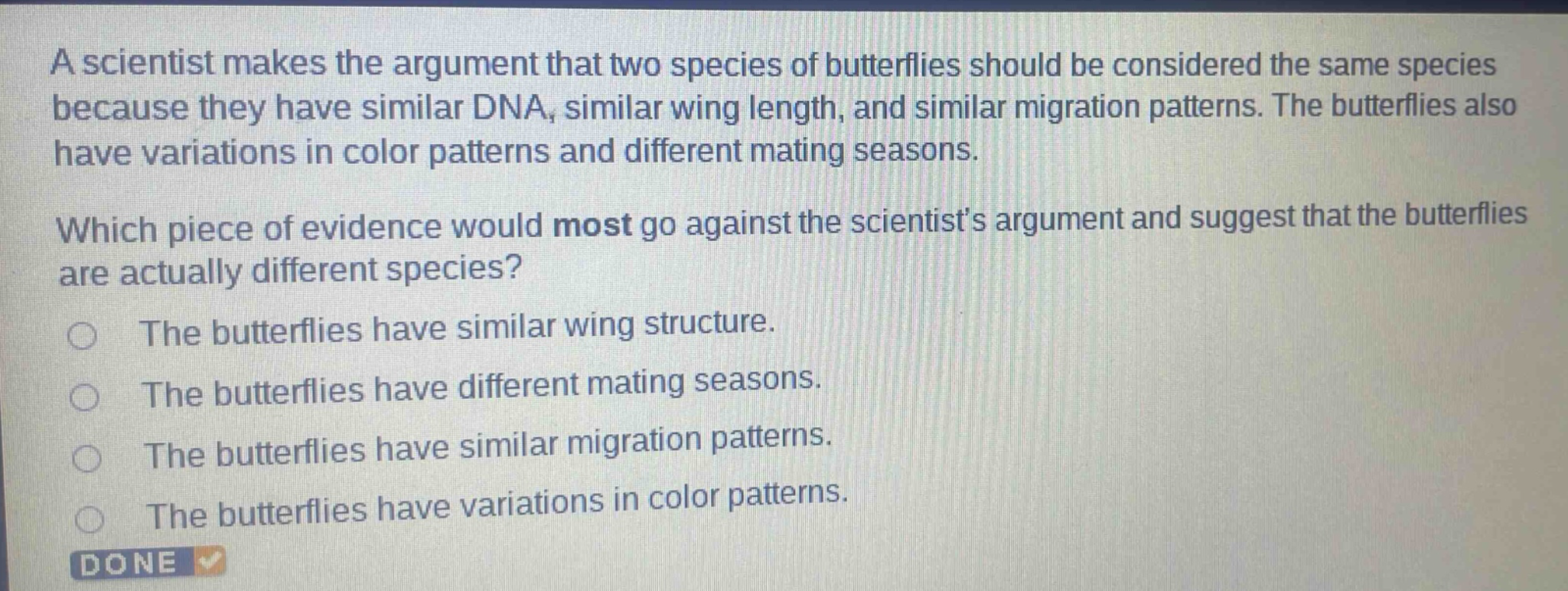 a scientist makes the argument that two species of butterflies should be considered the same species because they have similar dna, similar wing length, and similar migration patterns. the butterflies also have variations in color patterns and different mating seasons. which piece of evidence would most go against the scientists argument and suggest that the butterflies are actually different species? the butterflies have similar wing structure. the butterflies have different mating seasons. the butterflies have similar migration patterns. the butterflies have variations in color patterns.