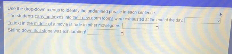 use the drop - down menus to identify the underlined phrase in each sentence. the students carrying boxes into their new dorm rooms were exhausted at the end of the day. to text in the middle of a movie is rude to other moviegoers. skiing down that slope was exhilarating!