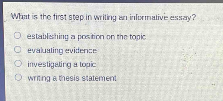 what is the first step in writing an informative essay?\n○ establishing a position on the topic\n○ evaluating evidence\n○ investigating a topic\n○ writing a thesis statement