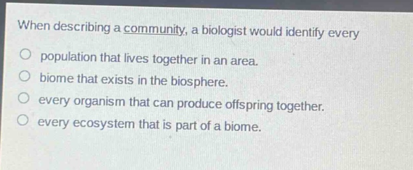 when describing a community, a biologist would identify every\no population that lives together in an area.\no biome that exists in the biosphere.\no every organism that can produce offspring together.\no every ecosystem that is part of a biome.