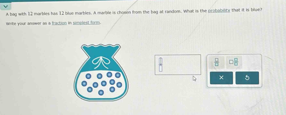 a bag with 12 marbles has 12 blue marbles. a marble is chosen from the bag at random. what is the probability that it is blue? write your answer as a fraction in simplest form.