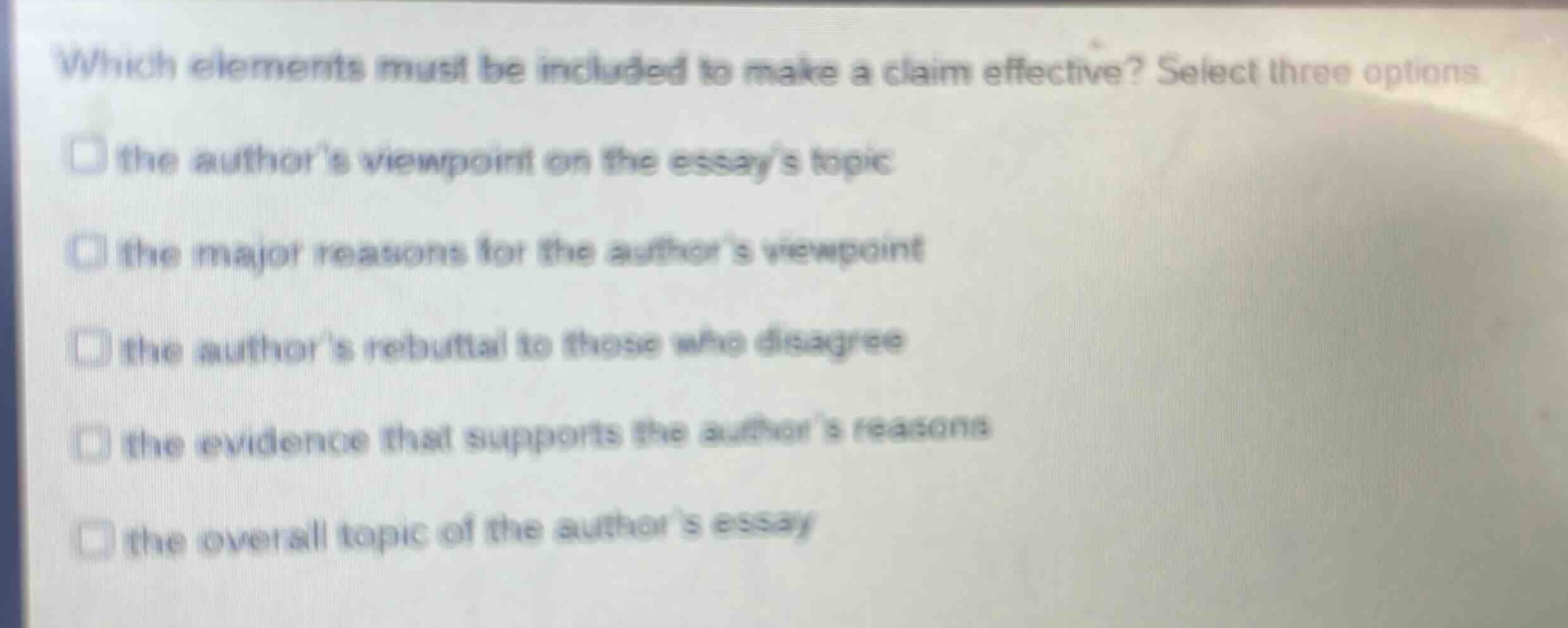 which elements must be included to make a claim effective? select three options\n□ the authors viewpoint on the essays topic\n□ the major reasons for the authors viewpoint\n□ the authors rebuttal to those who disagree\n□ the evidence that supports the authors reasons\n□ the overall topic of the authors essay
