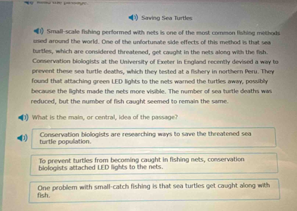 saving sea turtles\nsmall - scale fishing performed with nets is one of the most common fishing methods used around the world. one of the unfortunate side effects of this method is that sea turtles, which are considered threatened, get caught in the nets along with the fish. conservation biologists at the university of exeter in england recently devised a way to prevent these sea turtle deaths, which they tested at a fishery in northern peru. they found that attaching green led lights to the nets warned the turtles away, possibly because the lights made the nets more visible. the number of sea turtle deaths was reduced, but the number of fish caught seemed to remain the same.\nwhat is the main, or central, idea of the passage?\nconservation biologists are researching ways to save the threatened sea turtle population.\nto prevent turtles from becoming caught in fishing nets, conservation biologists attached led lights to the nets.\none problem with small - catch fishing is that sea turtles get caught along with fish.