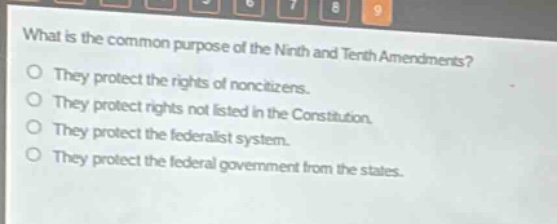 what is the common purpose of the ninth and tenth amendments?\no they protect the rights of non - citizens.\no they protect rights not listed in the constitution.\no they protect the federalist system.\no they protect the federal government from the states.