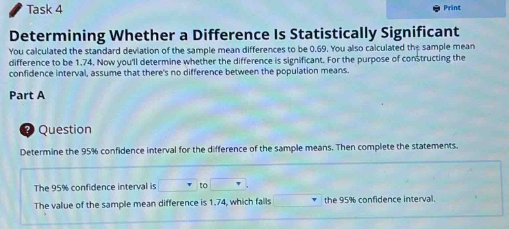 task 4\ndetermining whether a difference is statistically significant\nyou calculated the standard deviation of the sample mean differences to be 0.69. you also calculated the sample mean difference to be 1.74. now youll determine whether the difference is significant. for the purpose of constructing the confidence interval, assume that theres no difference between the population means.\npart a\nquestion\ndetermine the 95% confidence interval for the difference of the sample means. then complete the statements.\nthe 95% confidence interval is to.\nthe value of the sample mean difference is 1.74, which falls the 95% confidence interval.
