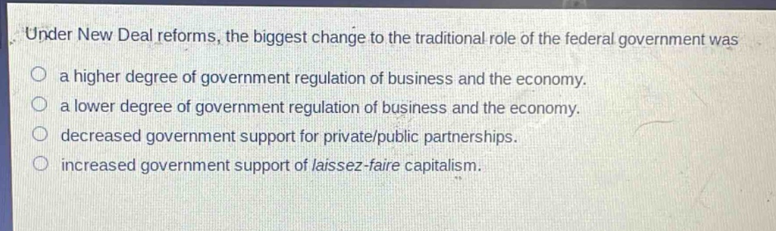 under new deal reforms, the biggest change to the traditional role of the federal government was\na higher degree of government regulation of business and the economy.\na lower degree of government regulation of business and the economy.\ndecreased government support for private/public partnerships.\nincreased government support of laissez - faire capitalism.