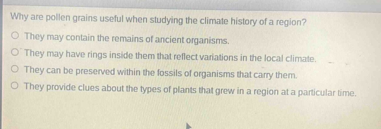 why are pollen grains useful when studying the climate history of a region?\no they may contain the remains of ancient organisms.\no they may have rings inside them that reflect variations in the local climate.\no they can be preserved within the fossils of organisms that carry them.\no they provide clues about the types of plants that grew in a region at a particular time.