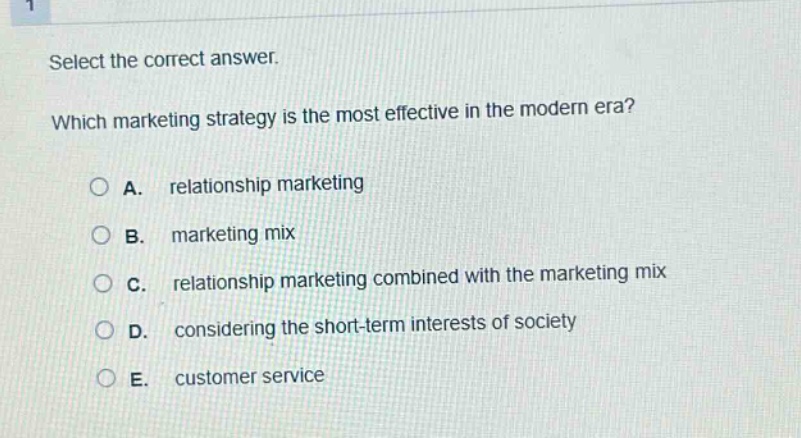 select the correct answer. which marketing strategy is the most effective in the modern era? a. relationship marketing b. marketing mix c. relationship marketing combined with the marketing mix d. considering the short - term interests of society e. customer service