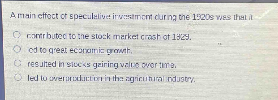 a main effect of speculative investment during the 1920s was that it\ncontributed to the stock market crash of 1929.\nled to great economic growth.\nresulted in stocks gaining value over time.\nled to overproduction in the agricultural industry.