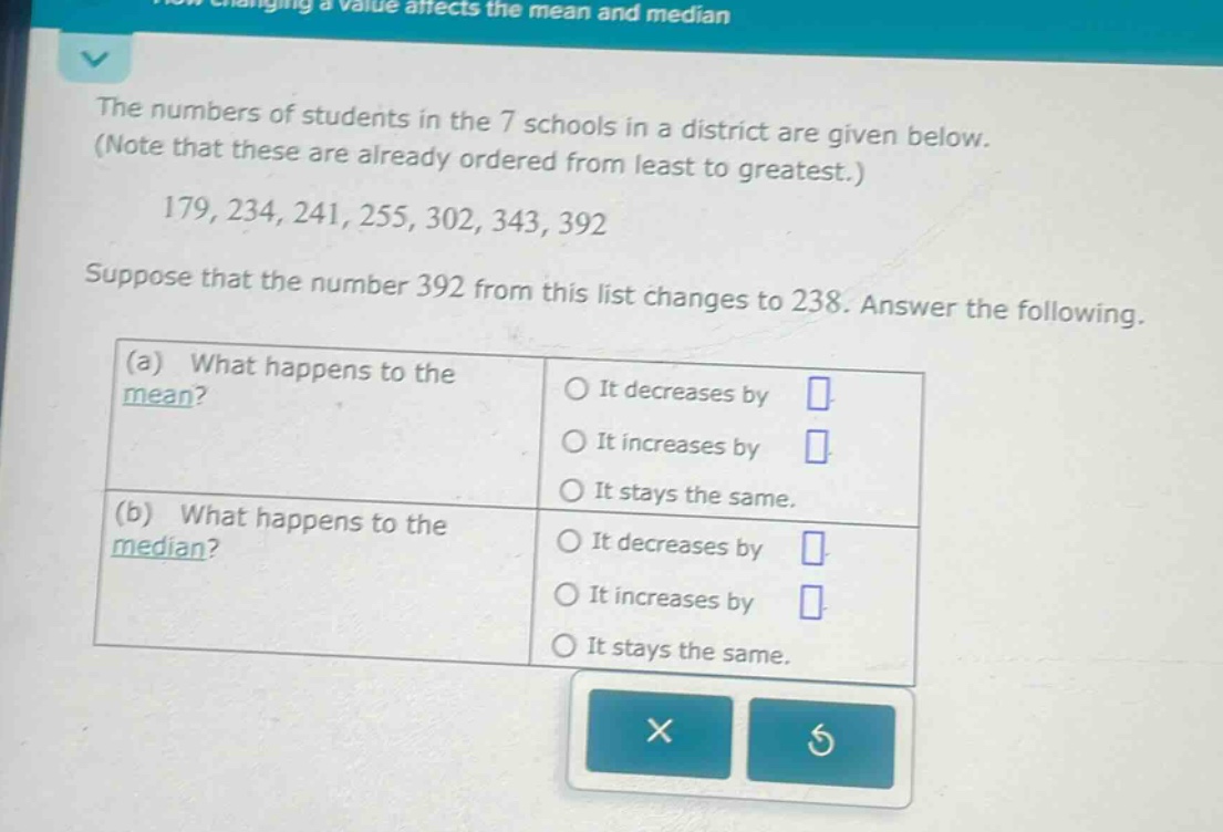 the numbers of students in the 7 schools in a district are given below. (note that these are already ordered from least to greatest.) 179, 234, 241, 255, 302, 343, 392 suppose that the number 392 from this list changes to 238. answer the following. (a) what happens to the mean? it decreases by it increases by it stays the same. (b) what happens to the median? it decreases by it increases by it stays the same.