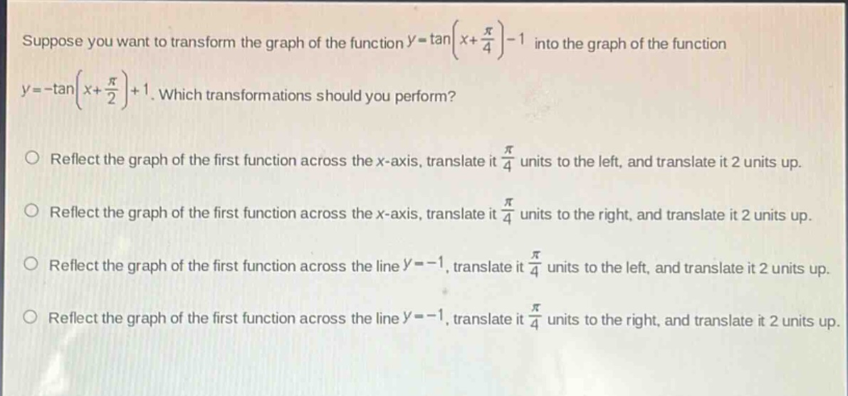 suppose you want to transform the graph of the function $y = \\tan(x+\frac{\\pi}{4})-1$ into the graph of the function $y=-\\tan(x + \frac{\\pi}{2})+1$. which transformations should you perform?\n\nreflect the graph of the first function across the x - axis, translate it $\frac{\\pi}{4}$ units to the left, and translate it 2 units up.\n\nreflect the graph of the first function across the x - axis, translate it $\frac{\\pi}{4}$ units to the right, and translate it 2 units up.\n\nreflect the graph of the first function across the line $y = - 1$, translate it $\frac{\\pi}{4}$ units to the left, and translate it 2 units up.\n\nreflect the graph of the first function across the line $y=-1$, translate it $\frac{\\pi}{4}$ units to the right, and translate it 2 units up.