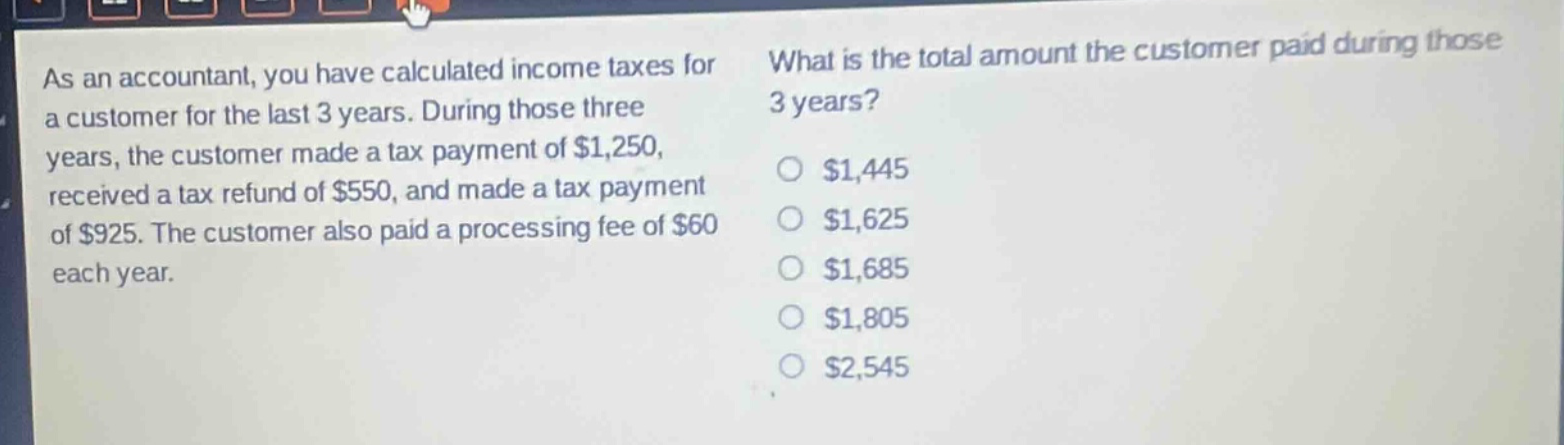as an accountant, you have calculated income taxes for a customer for the last 3 years. during those three years, the customer made a tax payment of $1,250, received a tax refund of $550, and made a tax payment of $925. the customer also paid a processing fee of $60 each year. what is the total amount the customer paid during those 3 years? $1,445 $1,625 $1,685 $1,805 $2,545