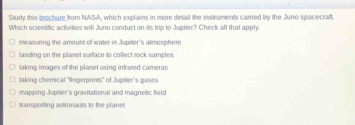 study this brochure from nasa, which explains in more detail the instruments carried by the juno spacecraft. which scientific activities will juno conduct on its trip to jupiter? check all that apply. measuring the amount of water in jupiter’s atmosphere landing on the planet surface to collect rock samples taking images of the planet using infrared cameras taking chemical “fingerprints” of jupiter’s gases mapping jupiter’s gravitational and magnetic field transporting astronauts to the planet