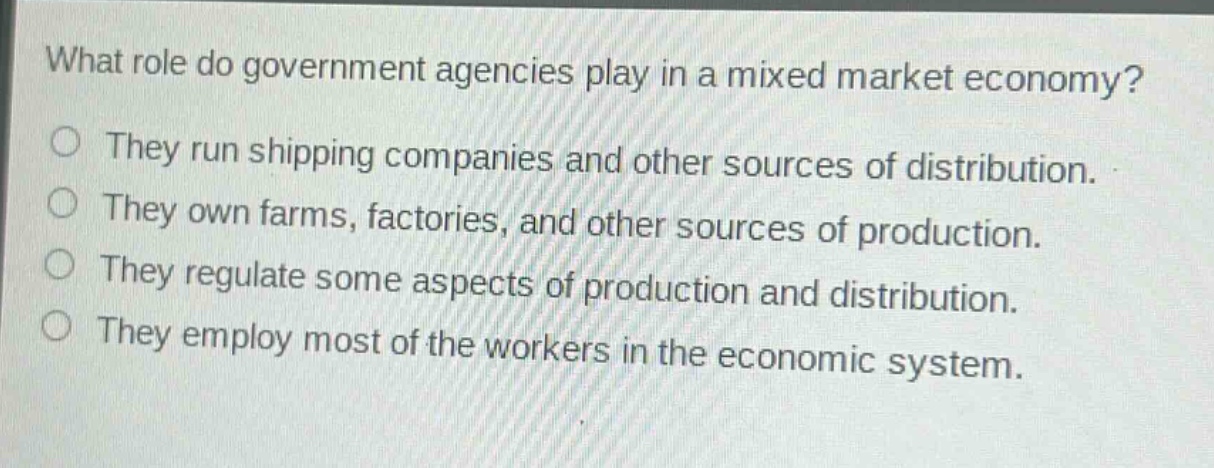 what role do government agencies play in a mixed market economy?\nthey run shipping companies and other sources of distribution.\nthey own farms, factories, and other sources of production.\nthey regulate some aspects of production and distribution.\nthey employ most of the workers in the economic system.