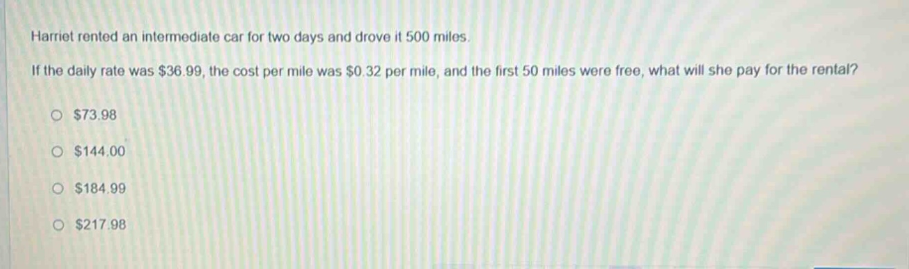 harriet rented an intermediate car for two days and drove it 500 miles. if the daily rate was $36.99, the cost per mile was $0.32 per mile, and the first 50 miles were free, what will she pay for the rental?\n$73.98\n$144.00\n$184.99\n$217.98