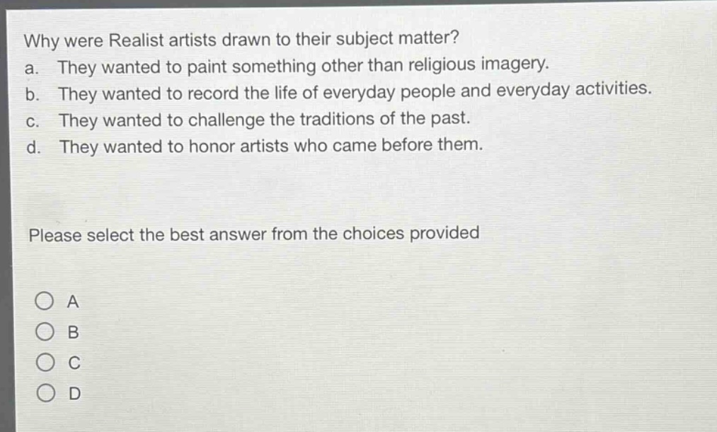 why were realist artists drawn to their subject matter?\na. they wanted to paint something other than religious imagery.\nb. they wanted to record the life of everyday people and everyday activities.\nc. they wanted to challenge the traditions of the past.\nd. they wanted to honor artists who came before them.\nplease select the best answer from the choices provided\na\nb\nc\nd