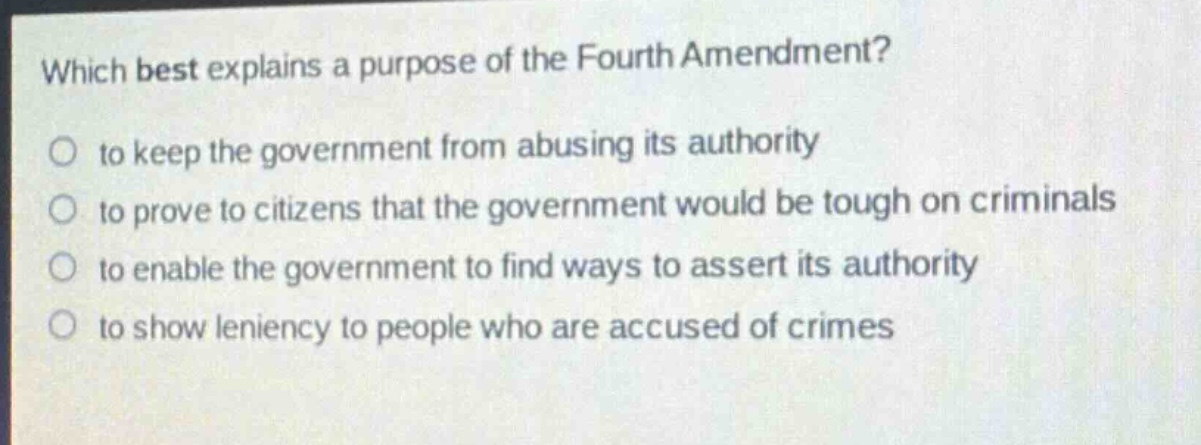 which best explains a purpose of the fourth amendment?\no to keep the government from abusing its authority\no to prove to citizens that the government would be tough on criminals\no to enable the government to find ways to assert its authority\no to show leniency to people who are accused of crimes