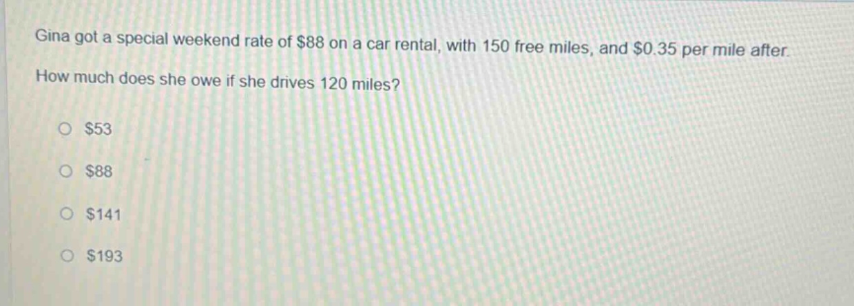 gina got a special weekend rate of $88 on a car rental, with 150 free miles, and $0.35 per mile after. how much does she owe if she drives 120 miles?\n\n$53\n\n$88\n\n$141\n\n$193