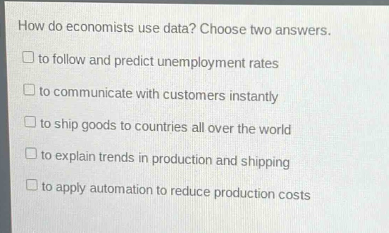 how do economists use data? choose two answers.\n□ to follow and predict unemployment rates\n□ to communicate with customers instantly\n□ to ship goods to countries all over the world\n□ to explain trends in production and shipping\n□ to apply automation to reduce production costs