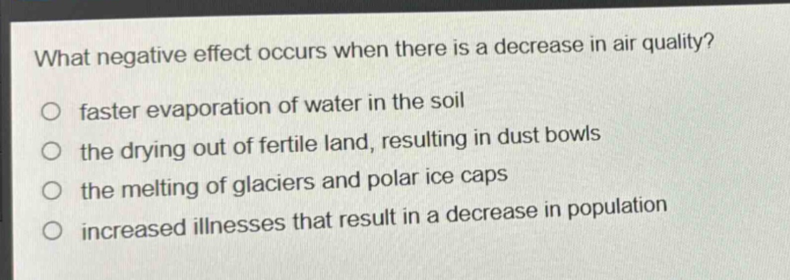 what negative effect occurs when there is a decrease in air quality?\no faster evaporation of water in the soil\no the drying out of fertile land, resulting in dust bowls\no the melting of glaciers and polar ice caps\no increased illnesses that result in a decrease in population