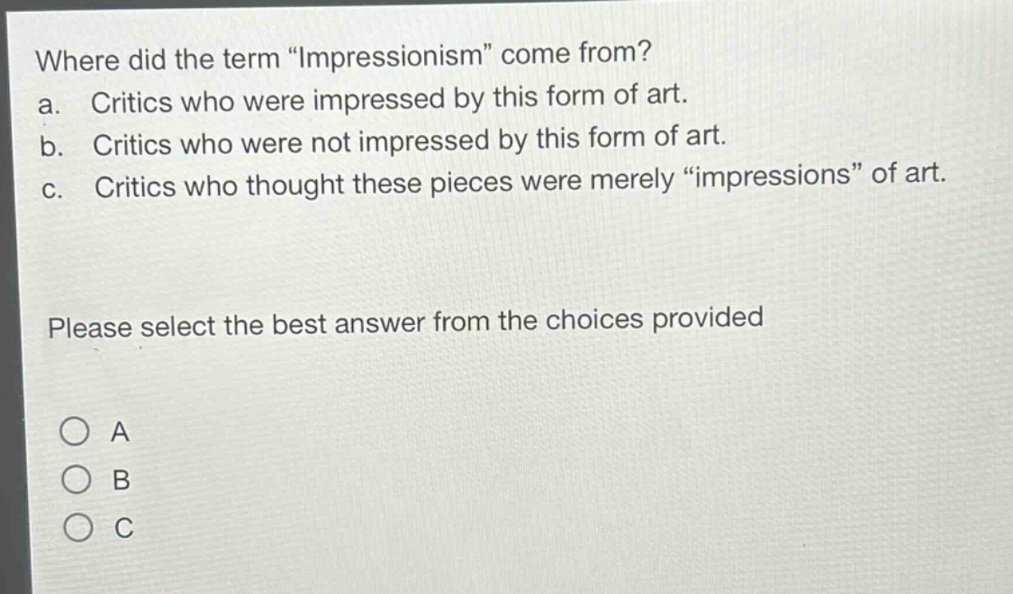 where did the term \impressionism\ come from?\na. critics who were impressed by this form of art.\nb. critics who were not impressed by this form of art.\nc. critics who thought these pieces were merely \impressions\ of art.\nplease select the best answer from the choices provided\n○ a\n○ b\n○ c
