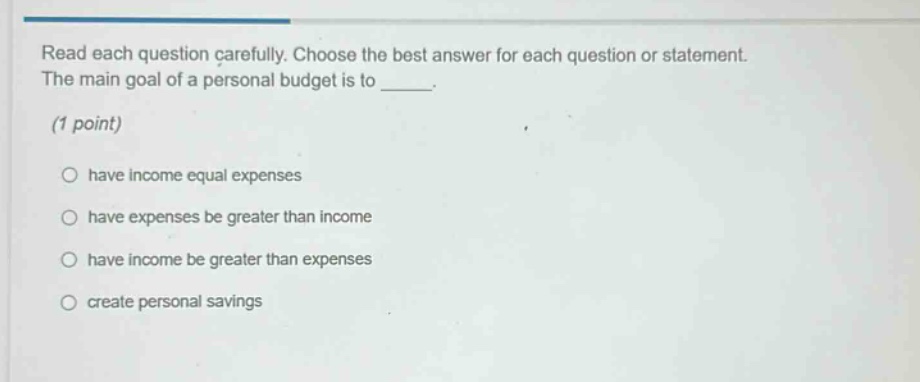 read each question carefully. choose the best answer for each question or statement. the main goal of a personal budget is to _____. (1 point) have income equal expenses have expenses be greater than income have income be greater than expenses create personal savings