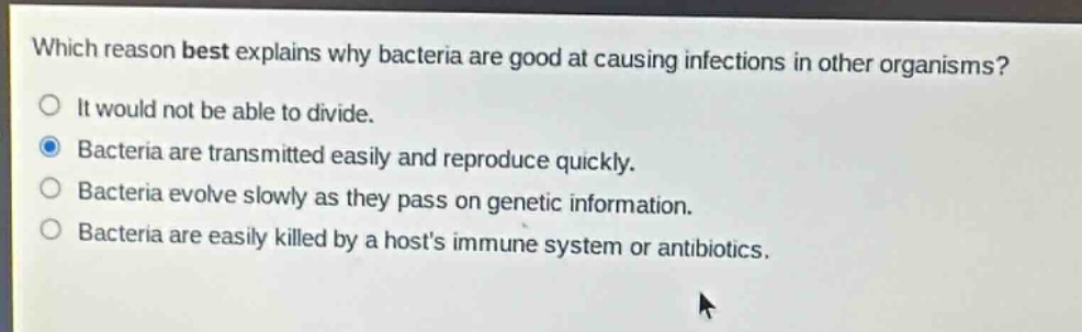 which reason best explains why bacteria are good at causing infections in other organisms?\nit would not be able to divide.\nbacteria are transmitted easily and reproduce quickly.\nbacteria evolve slowly as they pass on genetic information.\nbacteria are easily killed by a hosts immune system or antibiotics.