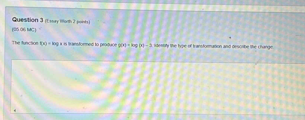 question 3 (essay worth 2 points)\n(05.06 mc)\nthe function f(x) = log x is transformed to produce g(x) = log (x) - 3. identify the type of transformation and describe the change.