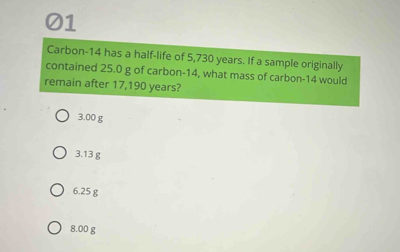 carbon-14 has a half - life of 5,730 years. if a sample originally contained 25.0 g of carbon - 14, what mass of carbon - 14 would remain after 17,190 years?\n3.00 g\n3.13 g\n6.25 g\n8.00 g