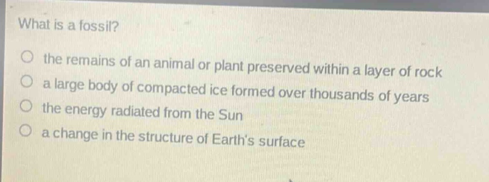 what is a fossil?\no the remains of an animal or plant preserved within a layer of rock\no a large body of compacted ice formed over thousands of years\no the energy radiated from the sun\no a change in the structure of earth’s surface