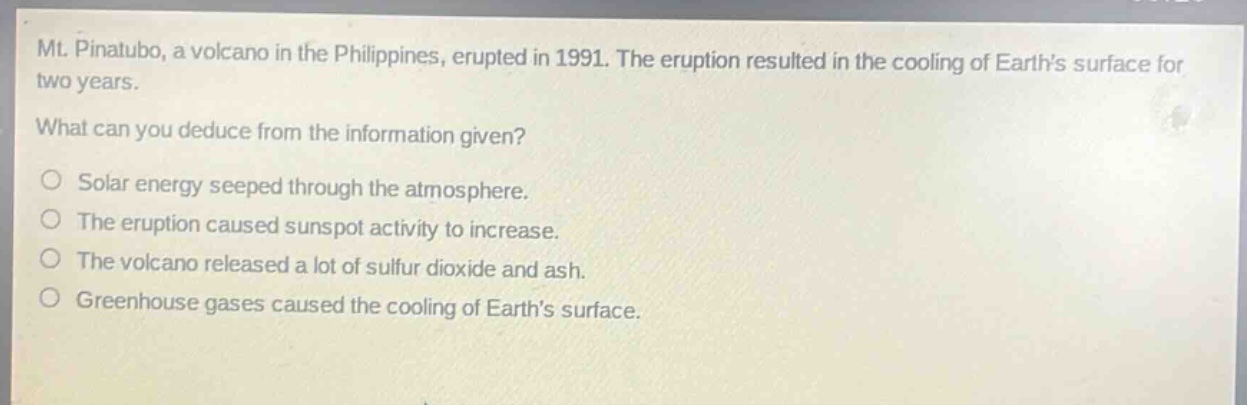 mt. pinatubo, a volcano in the philippines, erupted in 1991. the eruption resulted in the cooling of earths surface for two years.\nwhat can you deduce from the information given?\nsolar energy seeped through the atmosphere.\nthe eruption caused sunspot activity to increase.\nthe volcano released a lot of sulfur dioxide and ash.\ngreenhouse gases caused the cooling of earths surface.