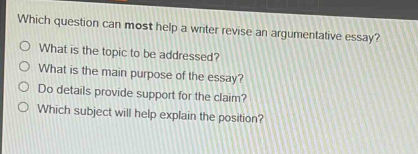which question can most help a writer revise an argumentative essay?\nwhat is the topic to be addressed?\nwhat is the main purpose of the essay?\ndo details provide support for the claim?\nwhich subject will help explain the position?