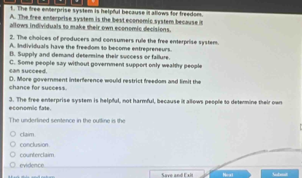 1. the free enterprise system is helpful because it allows for freedom.\na. the free enterprise system is the best economic system because it allows individuals to make their own economic decisions.\n2. the choices of producers and consumers rule the free enterprise system.\na. individuals have the freedom to become entrepreneurs.\nb. supply and demand determine their success or failure.\nc. some people say without government support only wealthy people can succeed.\nd. more government interference would restrict freedom and limit the chance for success.\n3. the free enterprise system is helpful, not harmful, because it allows people to determine their own economic fate.\nthe underlined sentence in the outline is the\nclaim.\nconclusion.\ncounterclaim.\nevidence.