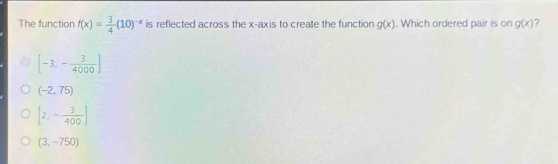 the function $f(x)=\frac{3}{4}(10)^{-x}$ is reflected across the x - axis to create the function $g(x)$. which ordered pair is on $g(x)$?\n$(-3,-\frac{3}{4000})$\n$(-2,75)$\n$(2,-\frac{3}{400})$\n$(3,-750)$