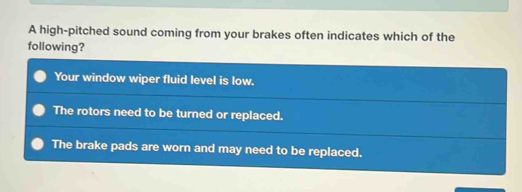 a high - pitched sound coming from your brakes often indicates which of the following?\nyour window wiper fluid level is low.\nthe rotors need to be turned or replaced.\nthe brake pads are worn and may need to be replaced.