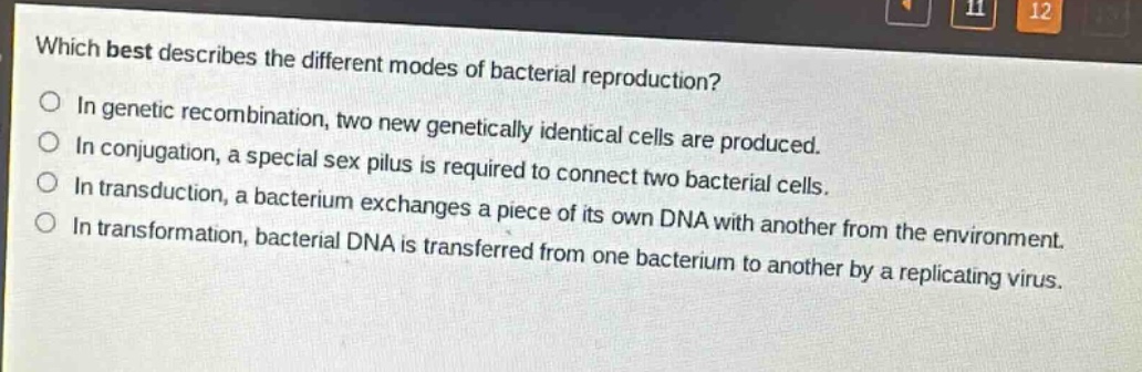 which best describes the different modes of bacterial reproduction?\nin genetic recombination, two new genetically identical cells are produced.\nin conjugation, a special sex pilus is required to connect two bacterial cells.\nin transduction, a bacterium exchanges a piece of its own dna with another from the environment.\nin transformation, bacterial dna is transferred from one bacterium to another by a replicating virus.