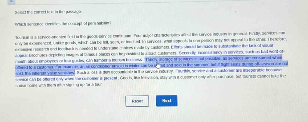 select the correct text in the passage.\nwhich sentence identifies the concept of perishability?\ntourism is a service - oriented field in the goods - service continuum. four major characteristics affect the service industry in general. firstly, services can only be experienced, unlike goods, which can be felt, seen, or touched. in services, what appeals to one person may not appeal to the other. therefore, extensive research and feedback is needed to understand choices made by customers. efforts should be made to substantiate the lack of visual appeal. brochures depicting images of famous places can be provided to attract customers. secondly, inconsistency in services, such as bad word - of - mouth about employees or tour guides, can hamper a tourism business. thirdly, storage of services is not possible, as services are consumed when offered to a customer. for example, an air conditioner unsold in winter can be stored and sold in the summer, but if flight seats during off - season are not sold, the inherent value vanishes. such a loss is duly accountable in the service industry. fourthly, service and a customer are inseparable because service can be offered only when the customer is present. goods, like television, stay with a customer only after purchase, but tourists cannot take the cruise home with them after signing up for a tour.\nreset next