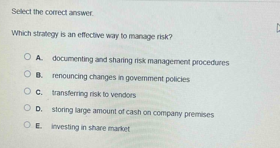 select the correct answer. which strategy is an effective way to manage risk? a. documenting and sharing risk management procedures b. renouncing changes in government policies c. transferring risk to vendors d. storing large amount of cash on company premises e. investing in share market