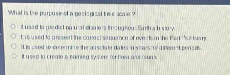 what is the purpose of a geological time scale?\nit used to predict natural disasters throughout earths history.\nit is used to present the correct sequence of events in the earths history.\nit is used to determine the absolute dates in years for different periods.\nit used to create a naming system for flora and fauna.